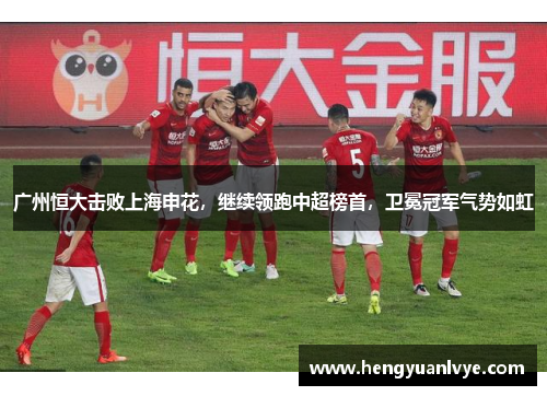 广州恒大击败上海申花，继续领跑中超榜首，卫冕冠军气势如虹